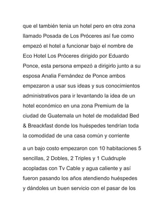 que el también tenia un hotel pero en otra zona
llamado Posada de Los Próceres así fue como
empezó el hotel a funcionar bajo el nombre de
Eco Hotel Los Próceres dirigido por Eduardo
Ponce, esta persona empezó a dirigirlo junto a su
esposa Analia Fernández de Ponce ambos
empezaron a usar sus ideas y sus conocimientos
administrativos para ir levantando la idea de un
hotel económico en una zona Premium de la
ciudad de Guatemala un hotel de modalidad Bed
& Breackfast donde los huéspedes tendrían toda
la comodidad de una casa común y corriente

a un bajo costo empezaron con 10 habitaciones 5
sencillas, 2 Dobles, 2 Triples y 1 Cuádruple
acopladas con Tv Cable y agua caliente y así
fueron pasando los años atendiendo huéspedes
y dándoles un buen servicio con el pasar de los
 