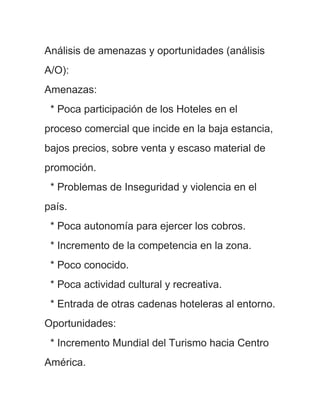 Análisis de amenazas y oportunidades (análisis
A/O):
Amenazas:
 * Poca participación de los Hoteles en el
proceso comercial que incide en la baja estancia,
bajos precios, sobre venta y escaso material de
promoción.
 * Problemas de Inseguridad y violencia en el
país.
 * Poca autonomía para ejercer los cobros.
 * Incremento de la competencia en la zona.
 * Poco conocido.
 * Poca actividad cultural y recreativa.
 * Entrada de otras cadenas hoteleras al entorno.
Oportunidades:
 * Incremento Mundial del Turismo hacia Centro
América.
 