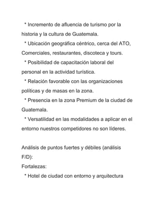 * Incremento de afluencia de turismo por la
historia y la cultura de Guatemala.
 * Ubicación geográfica céntrico, cerca del ATO,
Comerciales, restaurantes, discoteca y tours.
 * Posibilidad de capacitación laboral del
personal en la actividad turística.
 * Relación favorable con las organizaciones
políticas y de masas en la zona.
 * Presencia en la zona Premium de la ciudad de
Guatemala.
 * Versatilidad en las modalidades a aplicar en el
entorno nuestros competidores no son líderes.


Análisis de puntos fuertes y débiles (análisis
F/D):
Fortalezas:
 * Hotel de ciudad con entorno y arquitectura
 