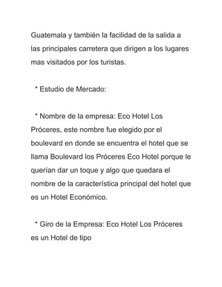 Guatemala y también la facilidad de la salida a
las principales carretera que dirigen a los lugares
mas visitados por los turistas.


 * Estudio de Mercado:


 * Nombre de la empresa: Eco Hotel Los
Próceres, este nombre fue elegido por el
boulevard en donde se encuentra el hotel que se
llama Boulevard los Próceres Eco Hotel porque le
querían dar un toque y algo que quedara el
nombre de la característica principal del hotel que
es un Hotel Económico.


 * Giro de la Empresa: Eco Hotel Los Próceres
es un Hotel de tipo
 