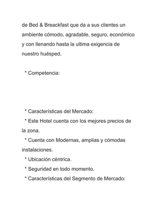 de Bed & Breackfast que da a sus clientes un
ambiente cómodo, agradable, seguro, económico
y con llenando hasta la ultima exigencia de
nuestro huésped.


 * Competencia:




 * Características del Mercado:
 * Este Hotel cuenta con los mejores precios de
la zona.
 * Cuenta con Modernas, amplias y cómodas
instalaciones.
 * Ubicación céntrica.
 * Seguridad en todo momento.
 * Características del Segmento de Mercado:
 