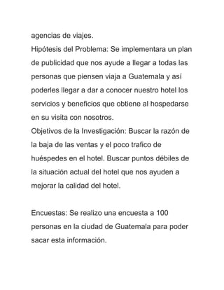 agencias de viajes.
Hipótesis del Problema: Se implementara un plan
de publicidad que nos ayude a llegar a todas las
personas que piensen viaja a Guatemala y así
poderles llegar a dar a conocer nuestro hotel los
servicios y beneficios que obtiene al hospedarse
en su visita con nosotros.
Objetivos de la Investigación: Buscar la razón de
la baja de las ventas y el poco trafico de
huéspedes en el hotel. Buscar puntos débiles de
la situación actual del hotel que nos ayuden a
mejorar la calidad del hotel.


Encuestas: Se realizo una encuesta a 100
personas en la ciudad de Guatemala para poder
sacar esta información.
 