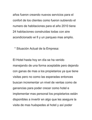 años fueron creando nuevos servicios para el
confort de los clientes como fueron subiendo el
numero de habitaciones para el año 2010 tiene
24 habitaciones construidas todas con aire
acondicionado wi fi y un parqueo mas amplio.


 * Situación Actual de la Empresa:


El Hotel hasta hoy en día se ha venido
manejando de una forma aceptable pero dejando
con ganas de mas a los propietarios ya que tiene
visitas pero no como las esperadas entonces
buscan incrementar un nivel de ventas como de
ganancias para poder crecer como hotel e
implementar mas personal los propietarios están
disponibles a invertir en algo que les asegure la
visita de mas huéspedes al hotel y así poder
 