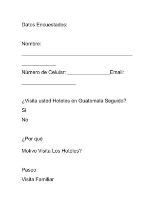 Datos Encuestados:


Nombre:
_______________________________________
____________
Número de Celular: _______________Email:
___________________


¿Visita usted Hoteles en Guatemala Seguido?
Si
No


¿Por qué

Motivo Visita Los Hoteles?


Paseo
Visita Familiar
 