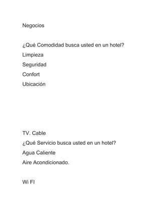 Negocios


¿Qué Comodidad busca usted en un hotel?
Limpieza
Seguridad
Confort
Ubicación




TV. Cable
¿Qué Servicio busca usted en un hotel?
Agua Caliente
Aire Acondicionado.


Wi FI
 