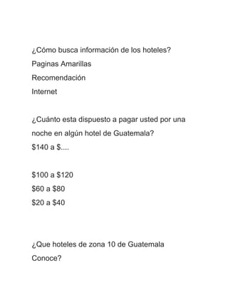¿Cómo busca información de los hoteles?
Paginas Amarillas
Recomendación
Internet


¿Cuánto esta dispuesto a pagar usted por una
noche en algún hotel de Guatemala?
$140 a $....


$100 a $120
$60 a $80
$20 a $40




¿Que hoteles de zona 10 de Guatemala
Conoce?
 