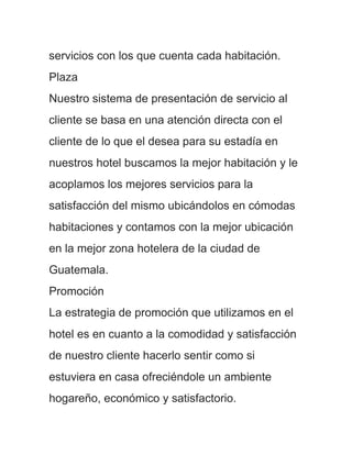 servicios con los que cuenta cada habitación.
Plaza
Nuestro sistema de presentación de servicio al
cliente se basa en una atención directa con el
cliente de lo que el desea para su estadía en
nuestros hotel buscamos la mejor habitación y le
acoplamos los mejores servicios para la
satisfacción del mismo ubicándolos en cómodas
habitaciones y contamos con la mejor ubicación
en la mejor zona hotelera de la ciudad de
Guatemala.
Promoción
La estrategia de promoción que utilizamos en el
hotel es en cuanto a la comodidad y satisfacción
de nuestro cliente hacerlo sentir como si
estuviera en casa ofreciéndole un ambiente
hogareño, económico y satisfactorio.
 