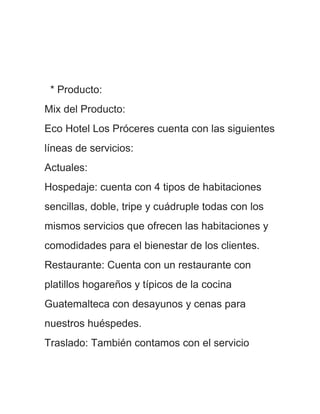 * Producto:
Mix del Producto:
Eco Hotel Los Próceres cuenta con las siguientes
líneas de servicios:
Actuales:
Hospedaje: cuenta con 4 tipos de habitaciones
sencillas, doble, tripe y cuádruple todas con los
mismos servicios que ofrecen las habitaciones y
comodidades para el bienestar de los clientes.
Restaurante: Cuenta con un restaurante con
platillos hogareños y típicos de la cocina
Guatemalteca con desayunos y cenas para
nuestros huéspedes.
Traslado: También contamos con el servicio
 