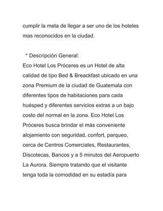 cumplir la meta de llegar a ser uno de los hoteles
mas reconocidos en la ciudad.


 * Descripción General:
Eco Hotel Los Próceres es un Hotel de alta
calidad de tipo Bed & Breackfast ubicado en una
zona Premium de la ciudad de Guatemala con
diferentes tipos de habitaciones para cada
huésped y diferentes servicios extras a un bajo
costo del normal en la zona. Eco Hotel Los
Próceres busca brindar el más conveniente
alojamiento con seguridad, confort, parqueo,
cerca de Centros Comerciales, Restaurantes,
Discotecas, Bancos y a 5 minutos del Aeropuerto
La Aurora. Siempre tratando que el visitante
tenga toda la comodidad en su estadía para
 
