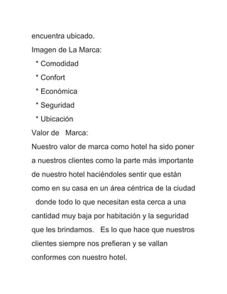 encuentra ubicado.
Imagen de La Marca:
 * Comodidad
 * Confort
 * Económica
 * Seguridad
 * Ubicación
Valor de Marca:
Nuestro valor de marca como hotel ha sido poner
a nuestros clientes como la parte más importante
de nuestro hotel haciéndoles sentir que están
como en su casa en un área céntrica de la ciudad
 donde todo lo que necesitan esta cerca a una
cantidad muy baja por habitación y la seguridad
que les brindamos. Es lo que hace que nuestros
clientes siempre nos prefieran y se vallan
conformes con nuestro hotel.
 