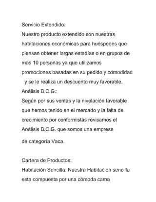 Servicio Extendido:
Nuestro producto extendido son nuestras
habitaciones económicas para huéspedes que
piensan obtener largas estadías o en grupos de
mas 10 personas ya que utilizamos
promociones basadas en su pedido y comodidad
 y se le realiza un descuento muy favorable.
Análisis B.C.G.:
Según por sus ventas y la nivelación favorable
que hemos tenido en el mercado y la falta de
crecimiento por conformistas revisamos el
Análisis B.C.G. que somos una empresa

de categoría Vaca.


Cartera de Productos:
Habitación Sencilla: Nuestra Habitación sencilla
esta compuesta por una cómoda cama
 