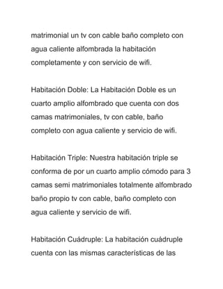matrimonial un tv con cable baño completo con
agua caliente alfombrada la habitación
completamente y con servicio de wifi.


Habitación Doble: La Habitación Doble es un
cuarto amplio alfombrado que cuenta con dos
camas matrimoniales, tv con cable, baño
completo con agua caliente y servicio de wifi.


Habitación Triple: Nuestra habitación triple se
conforma de por un cuarto amplio cómodo para 3
camas semi matrimoniales totalmente alfombrado
baño propio tv con cable, baño completo con
agua caliente y servicio de wifi.


Habitación Cuádruple: La habitación cuádruple
cuenta con las mismas características de las
 