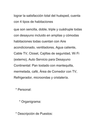lograr la satisfacción total del huésped, cuenta
con 4 tipos de habitaciones

que son sencilla, doble, triple y cuádruple todas
con desayuno incluido en amplias y cómodas
habitaciones todas cuentan con Aire
acondicionado, ventiladores, Agua caliente,
Cable TV, Closet, Cajillas de seguridad, Wi Fi
(externo), Auto Servicio para Desayuno
Continental: Pan tostado con mantequilla,
mermelada, café, Área de Comedor con TV,
Refrigerador, microondas y cristalería.


 * Personal:


   * Organigrama:


 * Descripción de Puestos:
 