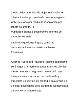 medio de las agencias de viajes nacionales e
internacionales por medio de nuestras paginas
web y teléfono por medio de reservación por
tarjeta de crédito. |
Publicidad Blanca | Buscaremos la forma de
anunciarnos en la

publicidad que lanza inguat, como las
recomendaciones de nuestros clientes
frecuentes. |


Alcance Publicitario: Nuestro Alcance publicitario
será llegar a la mente de todos nuestros clientes
metas de nuestro segmento de mercado que
busquen viaja a la ciudad de Guatemala y
ofrecerles un servicio de calidad a bajo precio en
un lugar privilegiado de la ciudad de Guatemala a
un precio sumamente bajo.
 