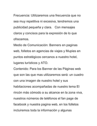 Frecuencia: Utilizaremos una frecuencia que no
sea muy repetitiva ni excesiva, tendremos una
publicidad pequeña y clara. Con mensajes
claros y concisos para la expresión de lo que
ofrecemos.
Medio de Comunicación: Banners en paginas
web, folletos en agencias de viajes y Mupies en
puntos estratégicos cercanos a nuestro hotel,
lugares turísticos y ATO.
Contenido: Para los Banner de las Páginas web
que son las que mas utilizaremos será: un cuadro
con una imagen de nuestro hotel y sus
habitaciones acompañadas de nuestro lema El
rincón más cómodo a su alcance en la zona viva,
nuestros números de teléfonos el fan page de
facebook y nuestra pagina web, en los folletos
incluiremos toda la información y algunas
 