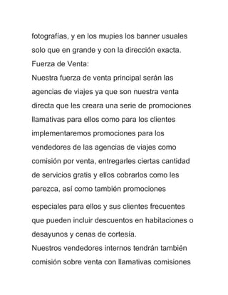 fotografías, y en los mupies los banner usuales
solo que en grande y con la dirección exacta.
Fuerza de Venta:
Nuestra fuerza de venta principal serán las
agencias de viajes ya que son nuestra venta
directa que les creara una serie de promociones
llamativas para ellos como para los clientes
implementaremos promociones para los
vendedores de las agencias de viajes como
comisión por venta, entregarles ciertas cantidad
de servicios gratis y ellos cobrarlos como les
parezca, así como también promociones

especiales para ellos y sus clientes frecuentes
que pueden incluir descuentos en habitaciones o
desayunos y cenas de cortesía.
Nuestros vendedores internos tendrán también
comisión sobre venta con llamativas comisiones
 