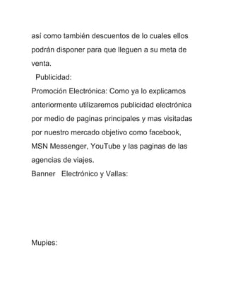 así como también descuentos de lo cuales ellos
podrán disponer para que lleguen a su meta de
venta.
 Publicidad:
Promoción Electrónica: Como ya lo explicamos
anteriormente utilizaremos publicidad electrónica
por medio de paginas principales y mas visitadas
por nuestro mercado objetivo como facebook,
MSN Messenger, YouTube y las paginas de las
agencias de viajes.
Banner Electrónico y Vallas:




Mupies:
 