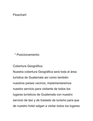 Flowchart:




 * Posicionamiento:


Cobertura Geográfica:
Nuestra cobertura Geográfica será toda el área
turística de Guatemala así como también
nuestros países vecinos, implementaremos
nuestro servicio para visitante de todos los
lugares turísticos de Guatemala con nuestro
servicio de taxi y de traslado de turismo para que
de nuestro hotel salgan a visitar todos los lugares
 