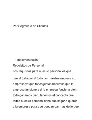 Por Segmento de Clientes




 * Implementación:
Requisitos de Personal:
Los requisitos para nuestro personal es que

den el todo por el todo por nuestra empresa su
empresa ya que todos juntos hacemos que la
empresa funcione y si la empresa funciona bien
todo ganamos bien, tenemos el concepto que
todos nuestro personal tiene que llegar a querer
a la empresa para que puedan dar mas de lo que
 