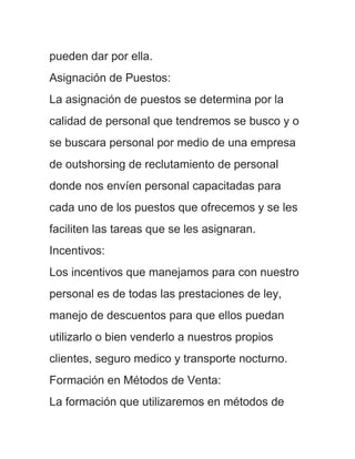 pueden dar por ella.
Asignación de Puestos:
La asignación de puestos se determina por la
calidad de personal que tendremos se busco y o
se buscara personal por medio de una empresa
de outshorsing de reclutamiento de personal
donde nos envíen personal capacitadas para
cada uno de los puestos que ofrecemos y se les
faciliten las tareas que se les asignaran.
Incentivos:
Los incentivos que manejamos para con nuestro
personal es de todas las prestaciones de ley,
manejo de descuentos para que ellos puedan
utilizarlo o bien venderlo a nuestros propios
clientes, seguro medico y transporte nocturno.
Formación en Métodos de Venta:
La formación que utilizaremos en métodos de
 