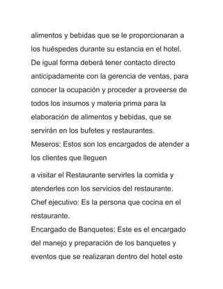 alimentos y bebidas que se le proporcionaran a
los huéspedes durante su estancia en el hotel.
De igual forma deberá tener contacto directo
anticipadamente con la gerencia de ventas, para
conocer la ocupación y proceder a proveerse de
todos los insumos y materia prima para la
elaboración de alimentos y bebidas, que se
servirán en los bufetes y restaurantes.
Meseros: Estos son los encargados de atender a
los clientes que lleguen

a visitar el Restaurante servirles la comida y
atenderles con los servicios del restaurante.
Chef ejecutivo: Es la persona que cocina en el
restaurante.
Encargado de Banquetes: Este es el encargado
del manejo y preparación de los banquetes y
eventos que se realizaran dentro del hotel este
 