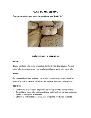 PLAN DE MARKETING
Plan de marketing para venta de pasteles y pan “PAN PAN”




                        ANÁLISIS DE LA EMPRESA

Misión:

Buscar satisfacer totalmente a nuestros clientes brindando productos frescos
elaborados con maquinarias y personal especializado; y atención esmerada.

Visión:

Ser reconocidos a nivel regional y nacional por nuestros productos de calidad
acompañado de un servicio de calidad por parte de nuestros colaboradores.

Objetivos:

 Contribuir a la generación de puestos de trabajo directa o indirectamente.
 Consolidarse como líder en la industria de elaboración de panes y pastelerías
  fina en la zona y sus alrededores
 Obtener la rentabilidad adecuada, que compense el esfuerzo realizado.
 