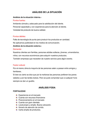 ANÁLISIS DE LA SITUACIÓN

Análisis de la situación interna.-
Puntos fuertes:
Ambiente cómodo y adecuado para la satisfacción del cliente.
Personal capacitado y con experiencia para la atención al cliente.
Variedad de producto de buena calidad.


Puntos débiles:
Falta de tecnología de punta para producir los productos en cantidad.
No aplicamos publicidad en los medios de comunicación.
Análisis de la situación externa.-
Demanda:
Nuestros clientes son familias, personas adultas solteras, jóvenes, universitarios,
niños; con recursos económicos para adquirir nuestros productos.
También empresas que necesiten de nuestro servicio para algún evento.


Factor cultural:
Por el mismo clima la mayoría de las personas salen a pasear entre amigos y
familiares.
Si bien es cierto se dice que por la mañanas las personas prefieren los panes
salados y por las tardes dulces. Pero se pudo comprobar que a cualquier hora
siempre se dan un gustito.


                                ANÁLISIS FODA
FORTALEZAS

       Experiencia en el mercado
       Cuenta con recursos financieros
       Posicionamiento en el mercado
       Cuenta con gran clientela
       Local propio y amplio. Buena ubicación.
       Horario de atención de corrido.
       Carta amplia de productos.
 