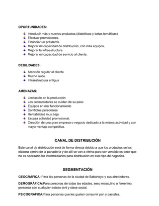 OPORTUNIDADES:

      Introducir más y nuevos productos.(diabéticos y tortas temáticas)
      Efectuar promociones.
      Financiar un préstamo.
      Mejorar mi capacidad de distribución, con más equipos.
      Mejorar la infraestructura.
      Mejorar mi capacidad de servicio al cliente.


DEBILIDADES:

      Atención regular al cliente
      Mucho ruido
      Infraestructura antigua


AMENAZAS:

      Limitación en la producción
      Los consumidores se cuidan de su peso
      Equipos en mal funcionamiento
      Conflictos personales
      Rentabilidad muy baja
      Escasa actividad promocional.
      Creación de una gran empresa o negocio dedicado a la misma actividad y con
      mayor ventaja competitiva.



                          CANAL DE DISTRIBUCIÓN
Este canal de distribución será de forma directa debido a que los productos se los
elabora dentro de la panadería y de allí se van a vitrina para ser vendido es decir que
no es necesario los intermediarios para distribución en este tipo de negocios.



                                SEGMENTACIÓN
GEOGRÁFICA: Para las personas de la ciudad de Babahoyo y sus alrededores.

DEMOGRÁFICA:Para personas de todas las edades, sexo masculino o femenino,
personas con cualquier estado civil y clase social.

PSICOGRÁFICA:Para personas que les gusten consumir pan y pasteles.
 