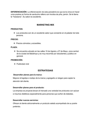 DIFERENCIACIÓN: La diferenciación de esta panadería es que es la única en hacer
unos postres en forma de sanduche relleno con trocitos de piña, jamón. Se le llama
la “hawaiana”. Su sabor es excelente.



                                MARKETING MIX
PRODUCTOS:

    Los productos son de un excelente sabor que consiente en el paladar de toda
     persona.

PRECIO:

    Precios cómodos y accesibles.

PLAZA:

    Se encuentra ubicado en las calles 10 de Agosto y 27 de Mayo, zona central
     de la ciudad de Babahoyo y es muy recorrida por estudiantes y público en
     general.

PROMOCIÓN:

    Publicidad viral


                                 ESTRATEGIAS
   Desarrollar planes para la marca:
  Mejorar el logotipo e isotipo de la marca y agregarle un slogan para captar la
  atención del cliente.


  Desarrollar planes para el producto:
  La empresa se proyecta lanzar al mercado una variedad de productos con azúcar
  e insumos dietéticos especialmente para personas que sufren de diabetes.


  Desarrollar nuevos servicios:
  Ofrecer al cliente adicionalmente un producto salado acompañado de su postre
  preferido.
 