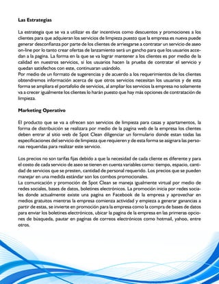 Las Estrategias

La estrategia que se va a utilizar es dar incentivos como descuentos y promociones a los
clientes para que adquieran los servicios de limpieza puesto que la empresa es nueva puede
generar desconfianza por parte de los clientes de arriesgarse a contratar un servicio de aseo
on-line por lo tanto crear ofertas de lanzamiento será un gancho para que los usuarios acce-
dan a la pagina. La forma en la que se va lograr mantener a los clientes es por medio de la
calidad en nuestros servicios, si los usuarios hacen la prueba de contratar el servicio y
quedan satisfechos con este, continuaran usándolo.
Por medio de un formato de sugerencias y de acuerdo a los requerimientos de los clientes
obtendremos información acerca de que otros servicios necesitan los usuarios y de esta
forma se ampliara el portafolio de servicios, al ampliar los servicios la empresa no solamente
va a crecer igualmente los clientes lo harán puesto que hay más opciones de contratación de
limpieza.

Marketing Operativo

El producto que se va a ofrecen son servicios de limpieza para casas y apartamentos, la
forma de distribuición se realizara por medio de la pagína web de la empresa los clientes
deben entrar al sitio web de Spot Clean diligenciar un formulario donde estan todas las
especificaciones del servicio de limpieza que requieren y de esta forma se asignara las perso-
nas requeridas para realizar este servicio.

Los precios no son tarifas fijas debido a que la necesidad de cada cliente es diferente y para
el costo de cada servicio de aseo se tienen en cuenta variables como: tiempo, espacio, canti-
dad de servicios que se presten, cantidad de personal requerido. Los precios que se pueden
manejar en una medida estándar son los combos promocionales.
La comunicación y promoción de Spot Clean se maneja igualmente virtual por medio de
redes sociales, bases de datos, boletines electrónicos. La promoción inicia por redes socia-
les donde actualmente existe una pagína en Facebook de la empresa y aprovechar en
medios gratuitos mientras la empresa comienza actividad y empieza a generar ganancias a
partir de estas, se invierte en promoción para la empresa como la compra de bases de datos
para enviar los boletines electrónicos, ubicar la pagína de la empresa en las primeras opcio-
nes de búsqueda, pautar en pagínas de correos electrónicos como hotmail, yahoo, entre
otros.
 