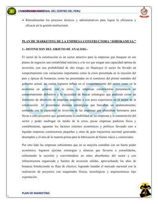 INGENIERIA CIVIL
PLAN DE MARKETING
UNIVERSIDAD NACIONAL DEL CENTRO DEL PERU
 Retroalimentar los procesos técnicos y administrativos para lograr la eficiencia y
eficacia en la gestión institucional.
PLAN DE MARKETING DE LA EMPRESA CONSTRUCTORA “JOROKAMI SA.”
1.- DEFINICION DEL OBJETO DE ANALISIS.-
El sector de la construcción es un sector atractivo para la empresas que busquen en sus
planes de negocios una rentabilidad máxima y a la vez que tengan una capacidad optima de
inversión, con una probabilidad de alto riesgo, en Huancayo el sector ha llevado un
comportamiento con variaciones importantes como la crisis presentada en la recesión del
país y épocas de bonanzas, como las presentadas en el comienzo del primer mandato del
gobierno actual, las cuales lograron influir en el comportamiento del sector como en la
economía en general, con la crisis, las empresas constructoras presentaron un
comportamiento defensivo y la necesidad de buscar estrategias que pudieran evitar un
fenómeno de absorción de empresas pequeñas o con poca experiencia en el sector de la
construcción. Al presentarse alianzas estratégicas que buscaban un apalancamiento,
contando con la capacidad de inversión de las empresas que planeaban fusionarse para
llevar a cabo proyectos que garantizaran la estabilidad de las empresas y la manutención del
sector y poder naufragar en medio de la crisis, pocas empresas pudieron física y
contablemente, aguantar los factores externos económicos y políticos llevando esto a
liquidar empresas constructoras pequeñas y otras de gran trayectoria nacional generando
desempleo y el alza de la materia prima para la fabricación de bienes raíces y comerciales.
Por otro lado las empresas subsistentes que en su mayoría contaban con un fuerte poder
económico, lograron ejecutar estrategias y alianzas que llevaron a consolidarlas,
enfrentando la recesión y convirtiéndose en entes absorbentes del sector y con
infraestructura organizada y fuentes de inversión sólidas, aprovechando los años de
bonanza fortaleciendo su flujo de efectivo, logrando inundar el mercado nacional con la
realización de proyectos con magnitudes físicas, tecnológicas y arquitectónicas tipo
exportación .
 