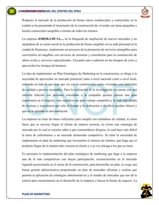 INGENIERIA CIVIL
PLAN DE MARKETING
UNIVERSIDAD NACIONAL DEL CENTRO DEL PERU
Respecto al mercado de la producción de bienes raíces residenciales y comerciales en la
ciudad se ha presentado el incremento de la construcción de vivienda con áreas pequeñas y
locales comerciales asequible a clientes de todos los estratos.
La empresa JOROKAMI SA..., en la búsqueda de ampliación de nuevos mercados y no
alejándose de su razón social en la producción de bienes tangibles en su sede principal en la
ciudad de Huancayo, implemento un proyecto de la prestación de servicios intangibles para
convertirlos en tangibles con servicios de asesorías y consultorías para la construcción de
obras civiles y servicios especializados. Llevando esto a subsistir en los tiempos de crisis y
aprovechar los tiempos de bonanza.
La idea de implementar un Plan Estratégico de Marketing en la constructora, se dirige a la
necesidad de aprovechar un mercado potencial, tanto a nivel nacional como a nivel local,
enfocado en todo lo que tiene que ver con la construcción, como viviendas, con materiales
de calidad a precios razonables. Para la realización dl la investigación se cuenta con una
estrecha relación con personas vinculadas a la compañía quienes poseen una gran
experiencia en el negocio, esto significa una gran ventaja competitiva, la cual está dotada
de técnicas y experiencia que solo el tiempo y la dedicación a un oficio pueden ofrecer y
que no se aprende en una institución.
La empresa no tiene las bases suficientes para cumplir con estándares de calidad, ni cómo
hacer que su servicio llegue al cliente de manera correcta, no existe una estrategia de
mercado por lo cual es incierto saber a qué consumidores dirigirse, lo cual hace más difícil
la tarea de enfrentarnos a un mercado demasiado competitivo. Se tiene la necesidad de
implementar un plan de marketing que incremente el número de clientes, que haga que el
producto llegue de la manera más correcta al cliente y a su vez retenga a los que ya tiene.
Es necesaria la implementación del plan estratégico de marketing que haga a la empresa
una de la más competitivas con mayor participación, reconocimiento en el mercado
logrando posicionarla en el sector de la construcción, para desarrollar un plan, se exige una
buena gestión administrativa proponiendo un plan de mercadeo eficiente y realista que
permita la aplicación de estrategias administrativas y el estudio de mercados que nos dé la
certeza para encaminarnos en el desarrollo de la empresa y buscar la fuente de negocio. La
 