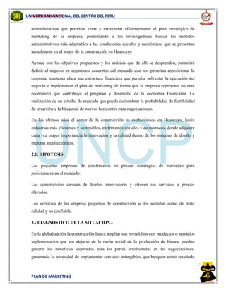 INGENIERIA CIVIL
PLAN DE MARKETING
UNIVERSIDAD NACIONAL DEL CENTRO DEL PERU
administrativos que permitan crear y estructurar eficientemente el plan estratégico de
marketing de la empresa, permitiendo a los investigadores buscar los métodos
administrativos más adaptables a las condiciones sociales y económicas que se presentan
actualmente en el sector de la construcción en Huancayo
Acorde con los objetivos propuestos y los análisis que de allí se desprenden, permitirá
definir el negocio en segmentos concretos del mercado que nos permitan reposicionar la
empresa, mantener clara una estructura financiera que permita solventar la operación del
negocio e implementar el plan de marketing de forma que la empresa represente un ente
económico que contribuya al progreso y desarrollo de la economía Huancaína. La
realización de un estudio de mercado que pueda deslumbrar la probabilidad de factibilidad
de inversión y la búsqueda de nuevos horizontes para negociaciones.
En los últimos años el sector de la construcción ha evolucionado en Huancayo, hacia
industrias más eficientes y sostenibles, en términos sociales y económicos, donde adquiere
cada vez mayor importancia la innovación y la calidad dentro de los sistemas de diseño y
mejoras arquitectónicas.
2.1. HIPOTESIS
Las pequeñas empresas de construcción no poseen estrategias de mercadeo para
posicionarse en el mercado.
Las constructoras carecen de diseños innovadores y ofrecen sus servicios a precios
elevados.
Los servicios de las empresa pequeñas de construcción se les asimilan como de mala
calidad y no confiable.
3.- DIAGNOSTICO DE LA SITUACION.-
En la globalización la construcción busca ampliar sus portafolios con productos o servicios
suplementarios que sin alejarse de la razón social de la producción de bienes, puedan
generar los beneficios esperados para las partes involucradas en las negociaciones,
generando la necesidad de implementar servicios intangibles, que busquen como resultado
 