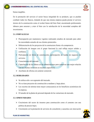 INGENIERIA CIVIL
PLAN DE MARKETING
UNIVERSIDAD NACIONAL DEL CENTRO DEL PERU
bienes tangibles.
En la prestación del servicio el sector busca integridad de su producto, que se puedan
combatir todos los flancos, tratando de que una misma empresa pueda prestar el servicio
técnico de la construcción como el avaluó futuro del bien final, encontrando profesionales
idóneos para asesorar y crear el bien con la satisfacción de la necesidad completa del
inversionista.
3.1. FORTALEZAS
 Preocupación por mantenerse vigentes realizando estudios de mercado para saber
las necesidades actuales de sus clientes potenciales.
 Diferenciación de los proyectos de la constructora frente a la competencia.
 Unificación de imagen con el grupo funcional lo cual refleja mayor solidez y
confianza.
 Participación en ferias de construcción, participación en ruedas de negocios de
servicios
 Conocimiento del mercado
 Capacitación de los líderes en las urbanizaciones para conservar una mejor relación
con los clientes inversión en recursos específicos.
 Auxiliares de oficina con carácter comercial.
3.2. DEBILIDADES
 Se enfoca solo s un segmento del mercado.
 No se tiene proyectos de construcción a mediano y largo plazo.
 Los recortes de nómina tiene mayor consecuencia en los beneficios económicos de
la empresa.
 El tamaño de la planta de personal depende de las variaciones de mercado.
3.3. OPRTUNIDADES
 Crecimiento del sector de insumos para construcción como el cemento con una
política de precios bajos.
 Crecimiento en la prestación de servicios de consultoría y asesorías con innovación
 
