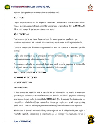 INGENIERIA CIVIL
PLAN DE MARKETING
UNIVERSIDAD NACIONAL DEL CENTRO DEL PERU
mercado de la prestación de servicios en la ciudad de Perú.
4.7.1. META
Lograr hacerse conocer de las empresas financieras, inmobiliarias, constructoras locales,
fondos, asociaciones para lograr consolidar un mercado potencial que lleve a JOROKAMI
SA, a tener una participación importante en el sector.
4.7.2. TACTICAS
Buscar una negociación con el fondo nacional del ahorro para que los clientes que
requieran un préstamo por vivienda utilicen nuestros servicios de avalúos para dicho fin.
Contratar los servicios de emisoras representativas para dar a conocer la empresa a posibles
clientes.
Lograr una suscripción de la empresa en revistas especializadas de ingeniería, con una
presentación clara de todos nuestros servicios.
Personas especializadas en servicio al cliente que puede crear la necesidad al consumidor
de adquirir los servicios directamente en las oficinas de la empresa.
5.- INSTRUMENTOS DE MEDICION
ANALISIS DE ENTORNO
ANALISIS INTERNO
5.1. MERCADO
El instrumento de medición será la recopilación de información por medio de encuestas,
que obtengan resultados del comportamiento del mercado, realizando preguntas cerradas y
abiertas que logren suplir la necesidad JOROKAMI SA, de conocer la situación de sus
competidores y la indagación de potenciales clientes que requieran el servicio que presta y
poder llevar a cabo las estrategias planteadas en la búsqueda de los resultados esperados.
Se utilizara el proceso de observación y la indagación de la competencia para llegar al
resultado esperado. Se realizara el seguimiento de los clientes y la experiencia vivida al
 