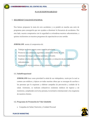 INGENIERIA CIVIL
PLAN DE MARKETING
UNIVERSIDAD NACIONAL DEL CENTRO DEL PERU
PLANDERESPONSABILIDAD
1. SEGURIDADYSALUDOCUPACIONAL
Nos hemos propuesto la meta de cero accidentes y se pondrá en marcha una serie de
programas para conseguirla que nos ayudara a disminuir la frecuencia de accidentes. Por
otro lado, nuestro compromiso con la seguridad se extienderaa nuestros subcontratistas, a
quienes incluiremos en nuestros programas de capacitación en este sentido.
JOROKAMI asume el compromiso de:
Trabajar en forma segura como cuestión prioritaria.
Promover una cultura de seguridad y salud como forma de vida.
Gestionar los riesgos en forma oportuna y eficiente.
Emplear criterios de seguridad en la selección y evaluación de proveedores y
subcontratistas.
Promover la mejora continua en los estándares y prácticas de seguridad.
1.1. SaludOcupacional
JOROKAMI tiene como prioridad la salud de sus trabajadores, razón por la cual se
contara con médicos y tópicos en todas nuestras obras que se encargan de auxiliar a
las personas que lo requieran y elaborar campañas de prevención y cuidado de la
salud. Asimismo, se realizara exhaustivos exámenes médicos de ingreso y de
monitoreo, cumpliendo con la ley peruana, la normativa internacional y las exigencias
de nuestros clientes.
1.2. Programas de Promoción de Vida Saludable
Campañas de Salud, Nutrición y Cuidado Personal
 