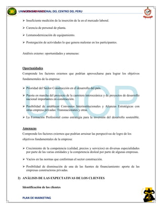 INGENIERIA CIVIL
PLAN DE MARKETING
UNIVERSIDAD NACIONAL DEL CENTRO DEL PERU
 Insuficiente medición de la inserción de la en el mercado laboral.
 Carencia de personal de planta.
 Lentamodernización de equipamiento.
 Postergación de actividades lo que genera malestar en los participantes.
Análisis externo: oportunidades y amenazas:
Oportunidades
Comprende los factores externos que podrían aprovecharse para lograr los objetivos
fundamentales de la empresa:
 Prioridad del Sector Construcción en el desarrollo del país.
 Puesta en marcha del proyecto de la carretera interoceánica y de proyectos de desarrollo
nacional importantes en construcción.
 Posibilidad de establecer Convenios Interinstitucionales y Alianzas Estratégicas con
otras empresa privadas: Transnacionales y otras.
 La Formación Profesional como estrategia para la inversión del desarrollo sostenible.
Amenazas
Comprende los factores externos que podrían arruinar las perspectivas de logro de los
objetivos fundamentales de la empresa:
 Crecimiento de la competencia (calidad, precios y servicios) en diversas especialidades
por parte de las varias entidades y la competencia desleal por parte de algunas empresas.
 Vacíos en las normas que conforman el sector construcción.
 Posibilidad de disminución de una de las fuentes de financiamiento: aporte de las
empresas constructoras privadas.
2) ANÁLISIS DE LAS EXPECTATIVAS DE LOS CLIENTES
Identificación de los clientes
 
