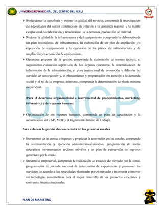 INGENIERIA CIVIL
PLAN DE MARKETING
UNIVERSIDAD NACIONAL DEL CENTRO DEL PERU
 Perfeccionar la tecnología y mejorar la calidad del servicio, comprende la investigación
de necesidades del sector construcción en relación a la demanda regional y la matriz
ocupacional, la elaboración y actualización a la demanda, producción de material.
 Mejorar la calidad de la infraestructura y del equipamiento, comprende la elaboración de
un plan institucional de infraestructura, la elaboración de un plan de ampliación y/o
reposición de equipamiento y la ejecución de los planes de infraestructura y de
ampliación y/o reposición de equipamiento.
 Optimizar procesos de la gestión, comprende la elaboración de normas técnico, el
seguimiento-evaluación-supervisión de los órganos ejecutores, la sistematización de
información de la administración, el plan institucional de promoción y difusión del
servicio de construcción y, el planeamiento y programación en atención a la demanda
social y el rol de la empresa; asimismo, comprende la determinación de planta mínima
de personal.
Para el desarrollo organizacional e instrumental de procedimientos, marketing,
informático y del recurso humano:
 Optimización de los recursos humanos, comprende un plan de capacitación y la
actualización del CAP, MOF y el Reglamento Interno de Trabajo.
Para reforzar la gestión desconcentrada de las gerencias zonales
 Incremento de las metas e ingresos y propiciar la reinversión en las zonales, comprende
la sistematización y ejecución administrativa/educativa, programación de metas
educativas incrementando acciones móviles y un plan de reinversión de ingresos
generados por la zonal.
 Desarrollo empresarial, comprende la realización de estudios de mercado por la zonal,
programación de jornada nacional de intercambio de experiencias y promover los
servicios de acuerdo a las necesidades planteadas por el mercado e incorporar e innovar
en tecnologías constructivas para el mejor desarrollo de los proyectos especiales y
convenios interinstitucionales.
 