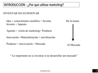 4JORDI GIMENEZ TOMAS ®
INTRODUCCIÓN - ¿Por qué utilizar marketing?
INVENTAR NO ES INNOVAR
Idea + conocimiento científico = Invento
Invento = Aparato
Aparato + visión de marketing= Producto
Innovación =Materialización + movilización
Producto + innvovación = Mercado
De la mente
Al Mercado
“ Lo importante no es inventar si no desarrollar um mercado”
 