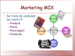 Marketing MIX 
• Se trata de combinar 
las cuatro P. 
GEI-06 Marketing y Plan de marqueting 10 
– Producto 
– Precio 
– Place (lugar) 
– Promoción. 
Promoción 
Lugar 
Precio 
Producto 
Marketing 
Mix 
 