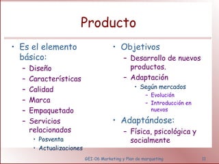 Producto 
GEI-06 Marketing y Plan de marqueting 11 
• Es el elemento 
básico: 
– Diseño 
– Características 
– Calidad 
– Marca 
– Empaquetado 
– Servicios 
relacionados 
• Posventa 
• Actualizaciones 
• Objetivos 
– Desarrollo de nuevos 
productos. 
– Adaptación 
• Según mercados 
– Evolución 
– Introducción en 
nuevos 
• Adaptándose: 
– Física, psicológica y 
socialmente 
 