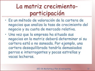 La matriz crecimiento-participación 
• Es un método de valoración de la cartera de 
negocios que analiza la tasa de crecimiento del 
negocio y su cuota de mercado relativa. 
• Una vez que la empresa ha situado sus 
negocios en la matriz deberá determinar si su 
cartera está o no saneada. Por ejemplo, una 
cartera desequilibrada tendría demasiados 
perros e interrogantes y pocas estrellas y 
vacas lecheras. 
GEI-06 Marketing y Plan de marqueting 12 
 