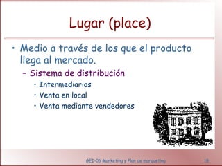 Lugar (place) 
• Medio a través de los que el producto 
llega al mercado. 
– Sistema de distribución 
• Intermediarios 
• Venta en local 
• Venta mediante vendedores 
GEI-06 Marketing y Plan de marqueting 18 
 