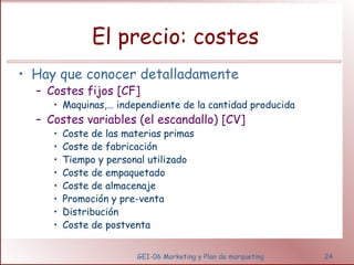 El precio: costes 
• Hay que conocer detalladamente 
– Costes fijos [CF] 
• Maquinas,… independiente de la cantidad producida 
– Costes variables (el escandallo) [CV] 
• Coste de las materias primas 
• Coste de fabricación 
• Tiempo y personal utilizado 
• Coste de empaquetado 
• Coste de almacenaje 
• Promoción y pre-venta 
• Distribución 
• Coste de postventa 
GEI-06 Marketing y Plan de marqueting 24 
 