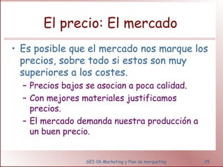 El precio: El mercado 
• Es posible que el mercado nos marque los 
precios, sobre todo si estos son muy 
superiores a los costes. 
– Precios bajos se asocian a poca calidad. 
– Con mejores materiales justificamos 
precios. 
– El mercado demanda nuestra producción a 
un buen precio. 
GEI-06 Marketing y Plan de marqueting 25 
 