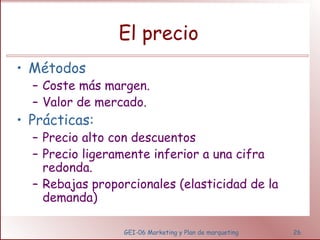 El precio 
• Métodos 
– Coste más margen. 
– Valor de mercado. 
• Prácticas: 
– Precio alto con descuentos 
– Precio ligeramente inferior a una cifra 
redonda. 
– Rebajas proporcionales (elasticidad de la 
demanda) 
GEI-06 Marketing y Plan de marqueting 26 
 