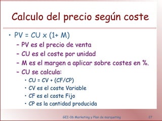 Calculo del precio según coste 
• PV = CU x (1+ M) 
– PV es el precio de venta 
– CU es el coste por unidad 
– M es el margen a aplicar sobre costes en %. 
– CU se calcula: 
• CU = CV + (CF/CP) 
• CV es el coste Variable 
• CF es el coste Fijo 
• CP es la cantidad producida 
GEI-06 Marketing y Plan de marqueting 27 
 