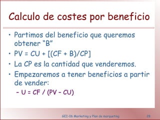 Calculo de costes por beneficio 
• Partimos del beneficio que queremos 
obtener “B” 
• PV = CU + [(CF + B)/CP] 
• La CP es la cantidad que venderemos. 
• Empezaremos a tener beneficios a partir 
de vender: 
– U = CF / (PV – CU) 
GEI-06 Marketing y Plan de marqueting 28 
 