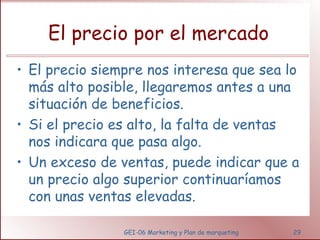 El precio por el mercado 
• El precio siempre nos interesa que sea lo 
más alto posible, llegaremos antes a una 
situación de beneficios. 
• Si el precio es alto, la falta de ventas 
nos indicara que pasa algo. 
• Un exceso de ventas, puede indicar que a 
un precio algo superior continuaríamos 
con unas ventas elevadas. 
GEI-06 Marketing y Plan de marqueting 29 
 