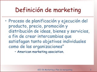 Definición de marketing 
• Proceso de planificación y ejecución del 
producto, precio, promoción y 
distribución de ideas, bienes y servicios, 
a fin de crear intercambios que 
satisfagan tanto objetivos individuales 
como de las organizaciones” 
• American marketing asociation. 
GEI-06 Marketing y Plan de marqueting 3 
 